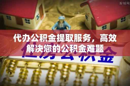 土城代办公积金提取服务，高效解决您的公积金难题
