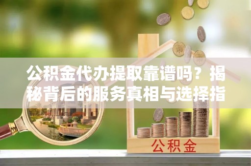 土城公积金代办提取靠谱吗？揭秘背后的服务真相与选择指南