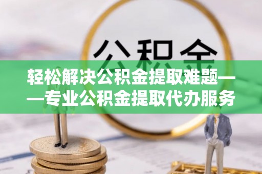 土城轻松解决公积金提取难题——专业公积金提取代办服务详解