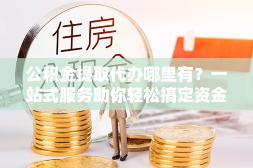 土城公积金提取代办哪里有？一站式服务助你轻松搞定资金难题