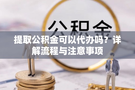 土城提取公积金可以代办吗？详解流程与注意事项