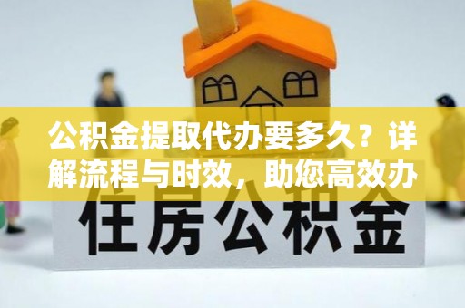 土城公积金提取代办要多久？详解流程与时效，助您高效办理