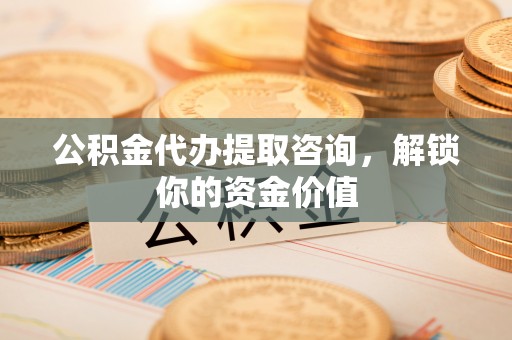土城公积金代办提取咨询，解锁你的资金价值