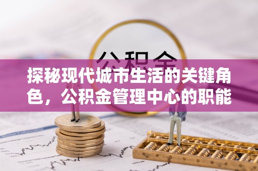 土城探秘现代城市生活的关键角色，公积金管理中心的职能与影响