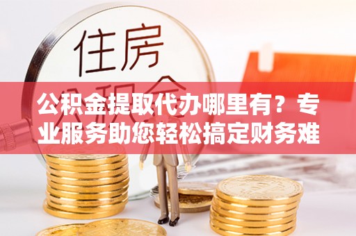 土城公积金提取代办哪里有？专业服务助您轻松搞定财务难题