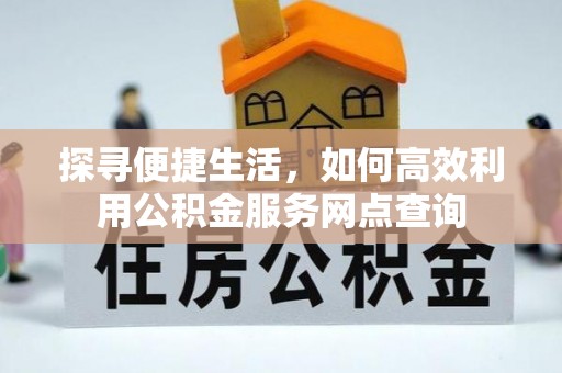 土城探寻便捷生活，如何高效利用公积金服务网点查询