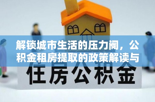 土城解锁城市生活的压力阀，公积金租房提取的政策解读与实践指南