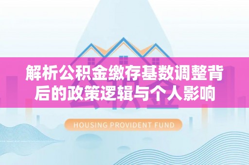 土城解析公积金缴存基数调整背后的政策逻辑与个人影响