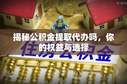 土城揭秘公积金提取代办吗，你的权益与选择