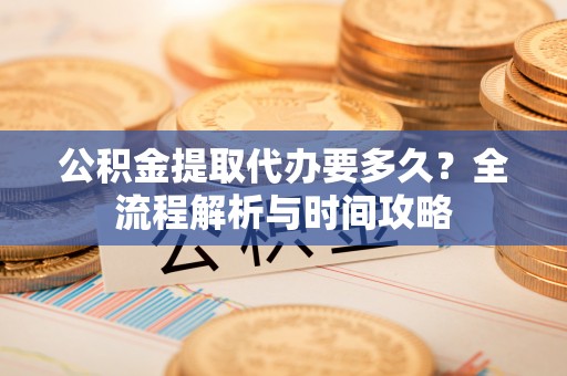 土城公积金提取代办要多久？全流程解析与时间攻略