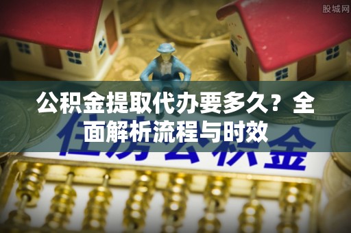 土城公积金提取代办要多久？全面解析流程与时效