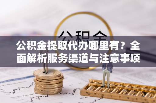 土城公积金提取代办哪里有？全面解析服务渠道与注意事项