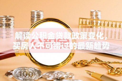 土城解读公积金贷款政策变化，买房人不可错过的最新趋势