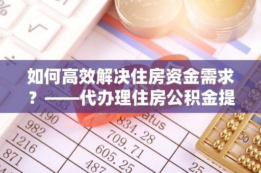 土城如何高效解决住房资金需求？——代办理住房公积金提取服务全解析