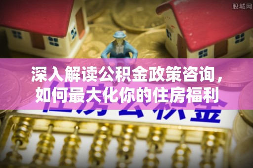 土城深入解读公积金政策咨询，如何最大化你的住房福利